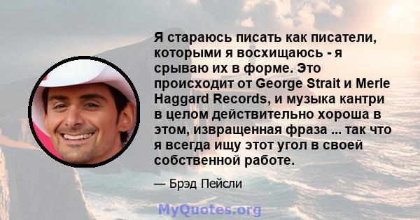 Я стараюсь писать как писатели, которыми я восхищаюсь - я срываю их в форме. Это происходит от George Strait и Merle Haggard Records, и музыка кантри в целом действительно хороша в этом, извращенная фраза ... так что я