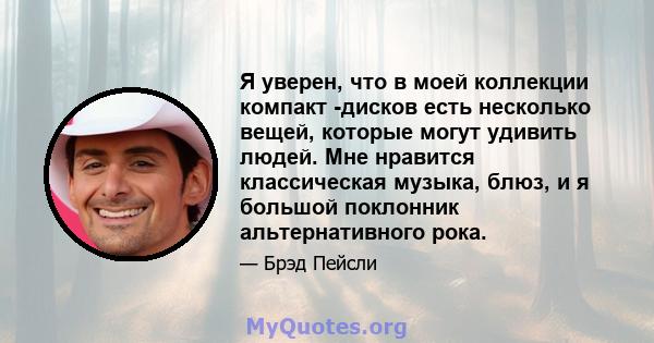 Я уверен, что в моей коллекции компакт -дисков есть несколько вещей, которые могут удивить людей. Мне нравится классическая музыка, блюз, и я большой поклонник альтернативного рока.