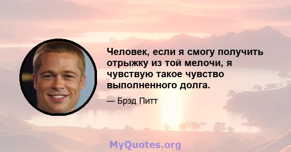 Человек, если я смогу получить отрыжку из той мелочи, я чувствую такое чувство выполненного долга.