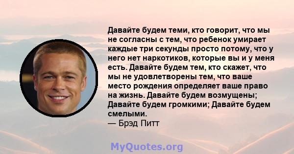 Давайте будем теми, кто говорит, что мы не согласны с тем, что ребенок умирает каждые три секунды просто потому, что у него нет наркотиков, которые вы и у меня есть. Давайте будем тем, кто скажет, что мы не