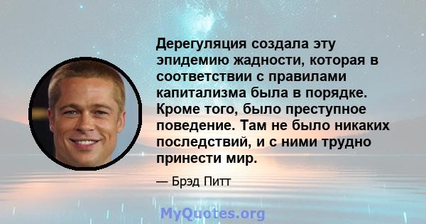 Дерегуляция создала эту эпидемию жадности, которая в соответствии с правилами капитализма была в порядке. Кроме того, было преступное поведение. Там не было никаких последствий, и с ними трудно принести мир.