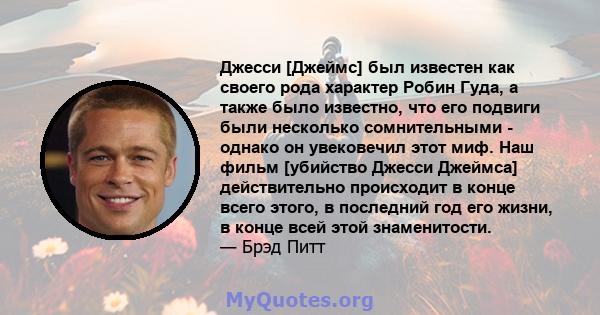 Джесси [Джеймс] был известен как своего рода характер Робин Гуда, а также было известно, что его подвиги были несколько сомнительными - однако он увековечил этот миф. Наш фильм [убийство Джесси Джеймса] действительно