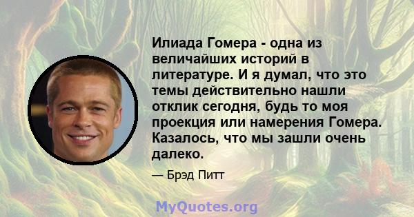 Илиада Гомера - одна из величайших историй в литературе. И я думал, что это темы действительно нашли отклик сегодня, будь то моя проекция или намерения Гомера. Казалось, что мы зашли очень далеко.