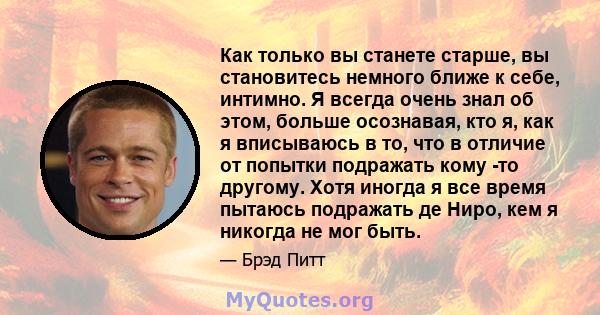 Как только вы станете старше, вы становитесь немного ближе к себе, интимно. Я всегда очень знал об этом, больше осознавая, кто я, как я вписываюсь в то, что в отличие от попытки подражать кому -то другому. Хотя иногда я 