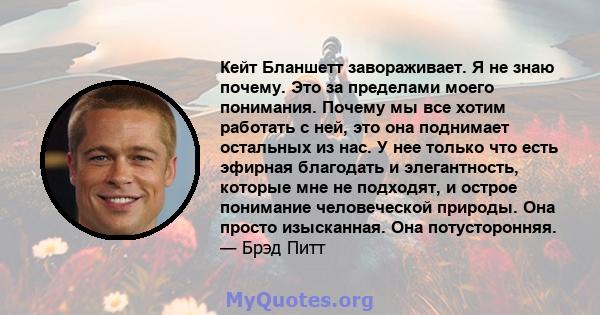 Кейт Бланшетт завораживает. Я не знаю почему. Это за пределами моего понимания. Почему мы все хотим работать с ней, это она поднимает остальных из нас. У нее только что есть эфирная благодать и элегантность, которые мне 