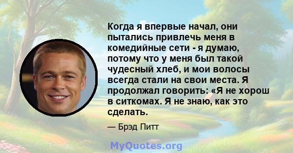 Когда я впервые начал, они пытались привлечь меня в комедийные сети - я думаю, потому что у меня был такой чудесный хлеб, и мои волосы всегда стали на свои места. Я продолжал говорить: «Я не хорош в ситкомах. Я не знаю, 