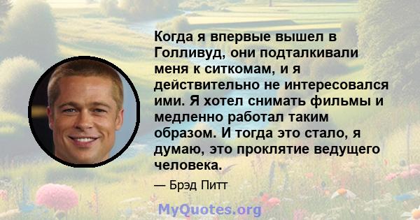 Когда я впервые вышел в Голливуд, они подталкивали меня к ситкомам, и я действительно не интересовался ими. Я хотел снимать фильмы и медленно работал таким образом. И тогда это стало, я думаю, это проклятие ведущего