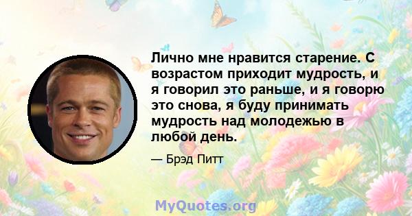 Лично мне нравится старение. С возрастом приходит мудрость, и я говорил это раньше, и я говорю это снова, я буду принимать мудрость над молодежью в любой день.