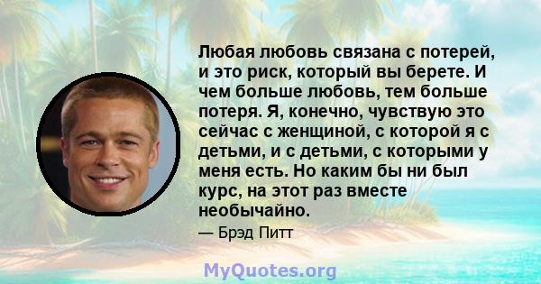 Любая любовь связана с потерей, и это риск, который вы берете. И чем больше любовь, тем больше потеря. Я, конечно, чувствую это сейчас с женщиной, с которой я с детьми, и с детьми, с которыми у меня есть. Но каким бы ни 