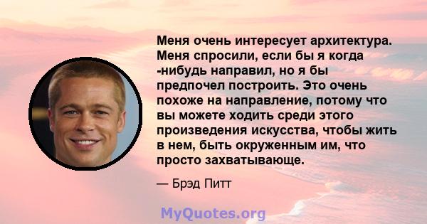 Меня очень интересует архитектура. Меня спросили, если бы я когда -нибудь направил, но я бы предпочел построить. Это очень похоже на направление, потому что вы можете ходить среди этого произведения искусства, чтобы