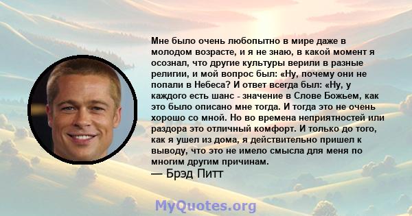 Мне было очень любопытно в мире даже в молодом возрасте, и я не знаю, в какой момент я осознал, что другие культуры верили в разные религии, и мой вопрос был: «Ну, почему они не попали в Небеса? И ответ всегда был: «Ну, 