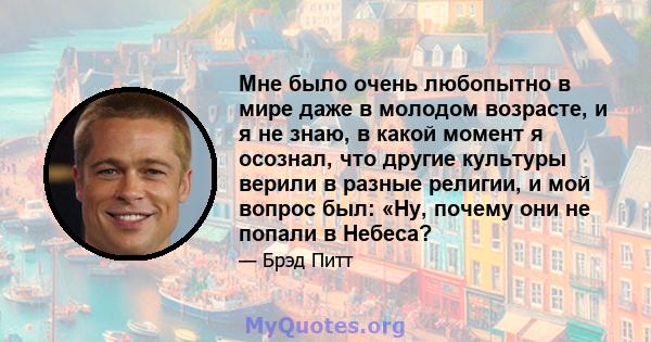 Мне было очень любопытно в мире даже в молодом возрасте, и я не знаю, в какой момент я осознал, что другие культуры верили в разные религии, и мой вопрос был: «Ну, почему они не попали в Небеса?