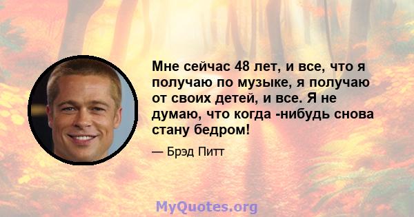 Мне сейчас 48 лет, и все, что я получаю по музыке, я получаю от своих детей, и все. Я не думаю, что когда -нибудь снова стану бедром!