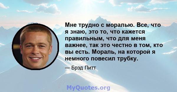 Мне трудно с моралью. Все, что я знаю, это то, что кажется правильным, что для меня важнее, так это честно в том, кто вы есть. Мораль, на которой я немного повесил трубку.