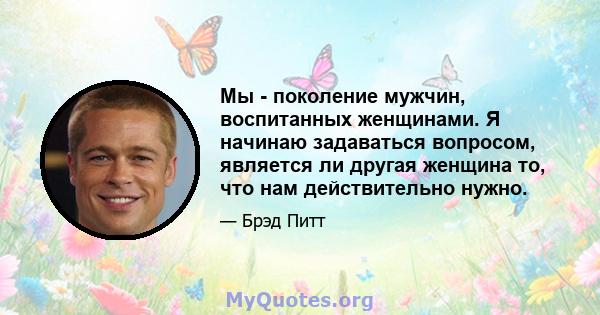 Мы - поколение мужчин, воспитанных женщинами. Я начинаю задаваться вопросом, является ли другая женщина то, что нам действительно нужно.