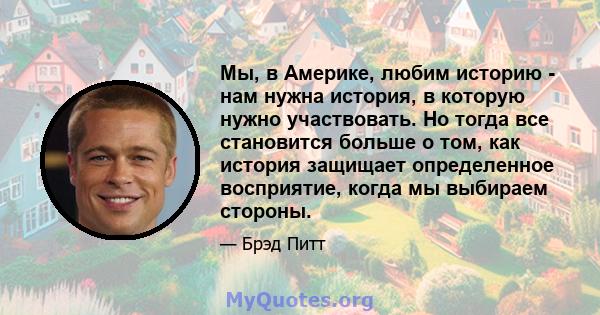 Мы, в Америке, любим историю - нам нужна история, в которую нужно участвовать. Но тогда все становится больше о том, как история защищает определенное восприятие, когда мы выбираем стороны.