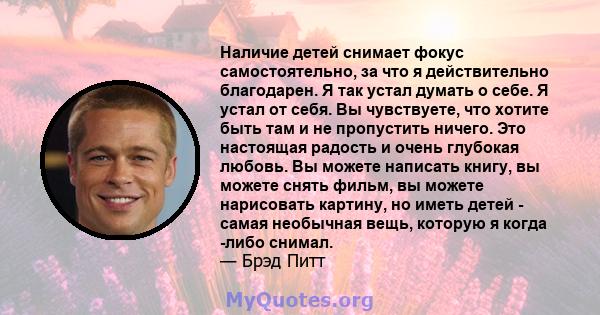 Наличие детей снимает фокус самостоятельно, за что я действительно благодарен. Я так устал думать о себе. Я устал от себя. Вы чувствуете, что хотите быть там и не пропустить ничего. Это настоящая радость и очень