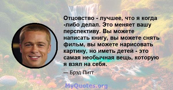 Отцовство - лучшее, что я когда -либо делал. Это меняет вашу перспективу. Вы можете написать книгу, вы можете снять фильм, вы можете нарисовать картину, но иметь детей - это самая необычная вещь, которую я взял на себя.