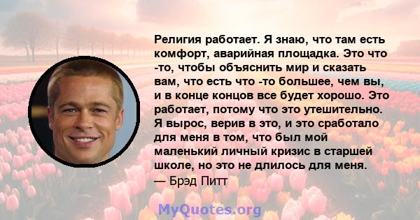 Религия работает. Я знаю, что там есть комфорт, аварийная площадка. Это что -то, чтобы объяснить мир и сказать вам, что есть что -то большее, чем вы, и в конце концов все будет хорошо. Это работает, потому что это