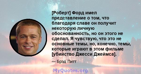 [Роберт] Форд имел представление о том, что благодаря славе он получит некоторую личную обоснованность, но он этого не сделал. Я чувствую, что это не основные темы, но, конечно, темы, которые играют в этом фильме