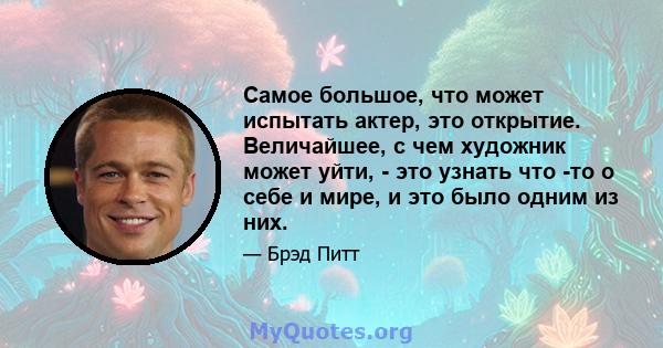 Самое большое, что может испытать актер, это открытие. Величайшее, с чем художник может уйти, - это узнать что -то о себе и мире, и это было одним из них.