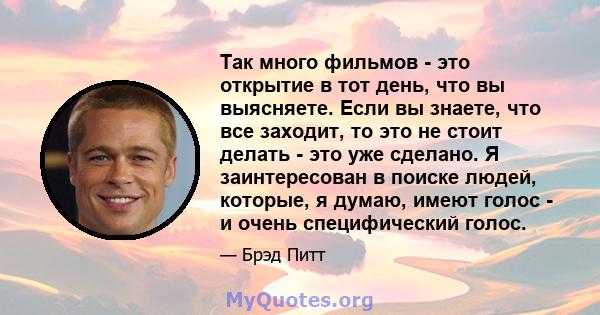 Так много фильмов - это открытие в тот день, что вы выясняете. Если вы знаете, что все заходит, то это не стоит делать - это уже сделано. Я заинтересован в поиске людей, которые, я думаю, имеют голос - и очень