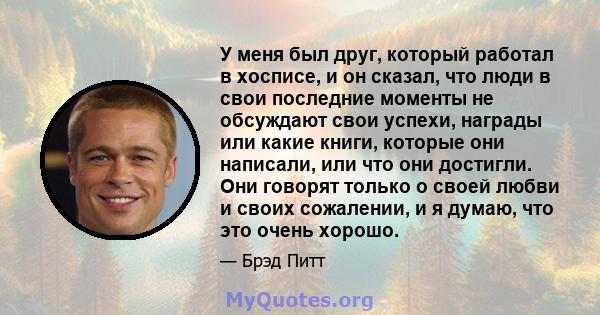 У меня был друг, который работал в хосписе, и он сказал, что люди в свои последние моменты не обсуждают свои успехи, награды или какие книги, которые они написали, или что они достигли. Они говорят только о своей любви