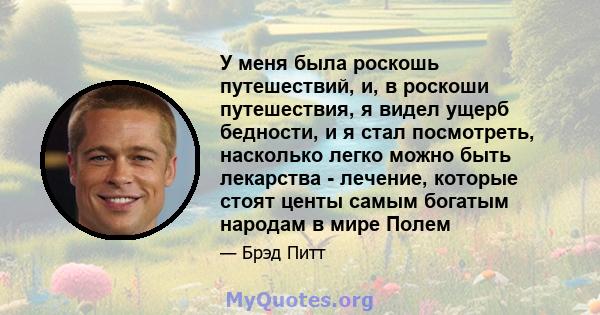 У меня была роскошь путешествий, и, в роскоши путешествия, я видел ущерб бедности, и я стал посмотреть, насколько легко можно быть лекарства - лечение, которые стоят центы самым богатым народам в мире Полем