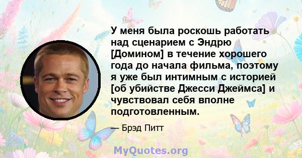 У меня была роскошь работать над сценарием с Эндрю [Домином] в течение хорошего года до начала фильма, поэтому я уже был интимным с историей [об убийстве Джесси Джеймса] и чувствовал себя вполне подготовленным.