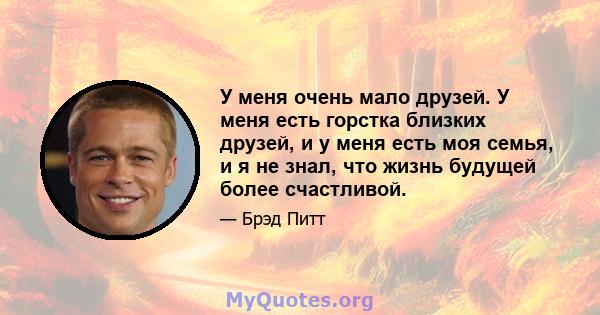 У меня очень мало друзей. У меня есть горстка близких друзей, и у меня есть моя семья, и я не знал, что жизнь будущей более счастливой.