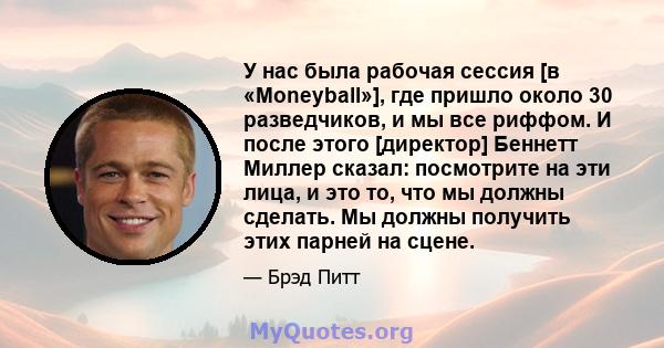 У нас была рабочая сессия [в «Moneyball»], где пришло около 30 разведчиков, и мы все риффом. И после этого [директор] Беннетт Миллер сказал: посмотрите на эти лица, и это то, что мы должны сделать. Мы должны получить