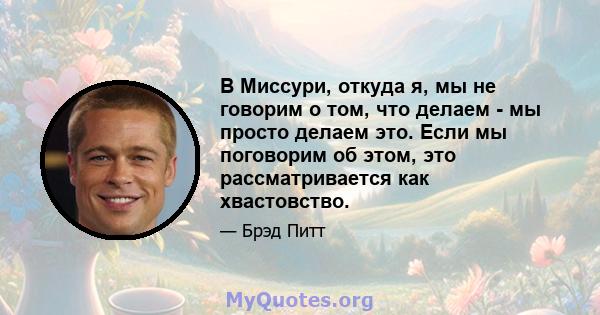 В Миссури, откуда я, мы не говорим о том, что делаем - мы просто делаем это. Если мы поговорим об этом, это рассматривается как хвастовство.