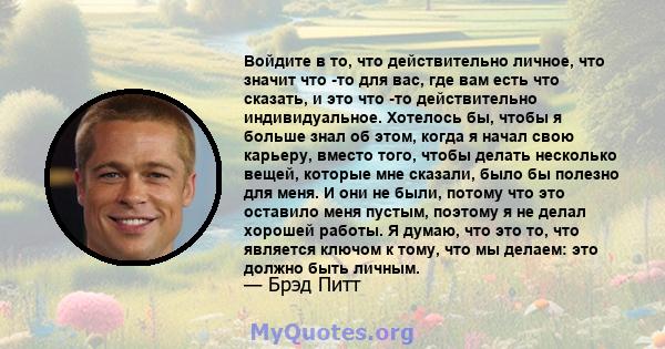 Войдите в то, что действительно личное, что значит что -то для вас, где вам есть что сказать, и это что -то действительно индивидуальное. Хотелось бы, чтобы я больше знал об этом, когда я начал свою карьеру, вместо