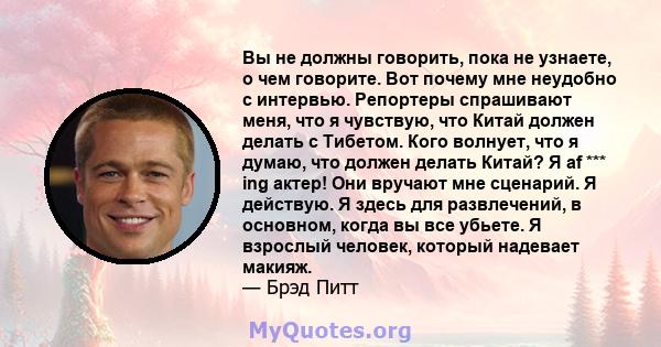 Вы не должны говорить, пока не узнаете, о чем говорите. Вот почему мне неудобно с интервью. Репортеры спрашивают меня, что я чувствую, что Китай должен делать с Тибетом. Кого волнует, что я думаю, что должен делать