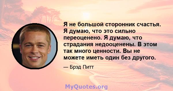 Я не большой сторонник счастья. Я думаю, что это сильно переоценено. Я думаю, что страдания недооценены. В этом так много ценности. Вы не можете иметь один без другого.