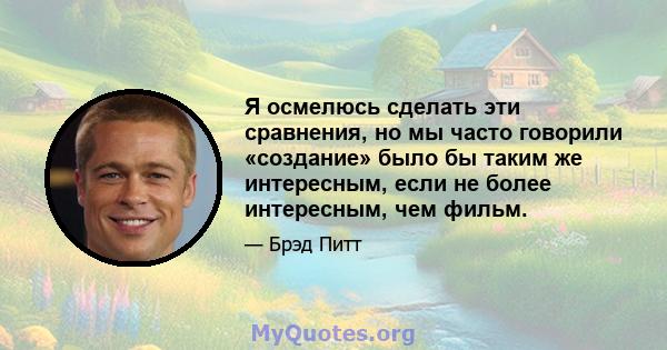 Я осмелюсь сделать эти сравнения, но мы часто говорили «создание» было бы таким же интересным, если не более интересным, чем фильм.