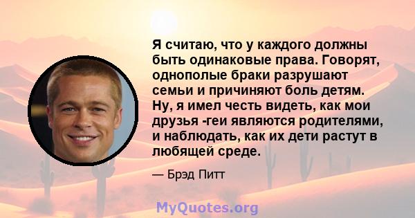 Я считаю, что у каждого должны быть одинаковые права. Говорят, однополые браки разрушают семьи и причиняют боль детям. Ну, я имел честь видеть, как мои друзья -геи являются родителями, и наблюдать, как их дети растут в