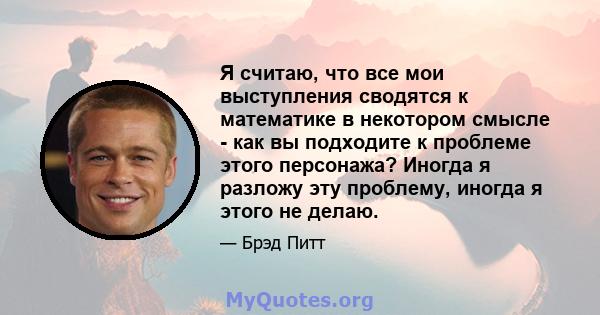 Я считаю, что все мои выступления сводятся к математике в некотором смысле - как вы подходите к проблеме этого персонажа? Иногда я разложу эту проблему, иногда я этого не делаю.