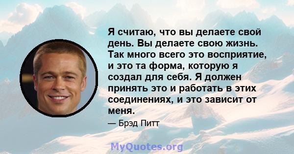 Я считаю, что вы делаете свой день. Вы делаете свою жизнь. Так много всего это восприятие, и это та форма, которую я создал для себя. Я должен принять это и работать в этих соединениях, и это зависит от меня.