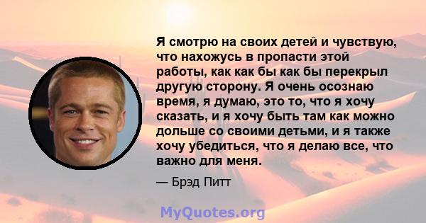 Я смотрю на своих детей и чувствую, что нахожусь в пропасти этой работы, как как бы как бы перекрыл другую сторону. Я очень осознаю время, я думаю, это то, что я хочу сказать, и я хочу быть там как можно дольше со