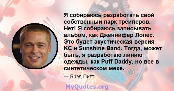 Я собираюсь разработать свой собственный парк трейлеров. Нет! Я собираюсь записывать альбом, как Дженнифер Лопес. Это будет акустическая версия KC и Sunshine Band. Тогда, может быть, я разработаю линию одежды, как Puff