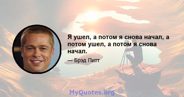 Я ушел, а потом я снова начал, а потом ушел, а потом я снова начал.