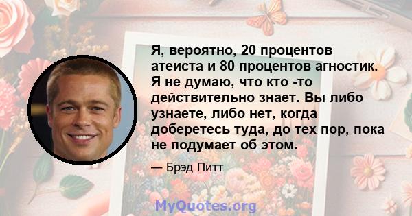 Я, вероятно, 20 процентов атеиста и 80 процентов агностик. Я не думаю, что кто -то действительно знает. Вы либо узнаете, либо нет, когда доберетесь туда, до тех пор, пока не подумает об этом.