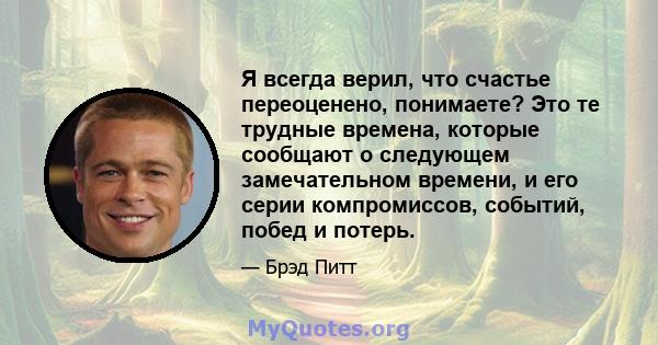 Я всегда верил, что счастье переоценено, понимаете? Это те трудные времена, которые сообщают о следующем замечательном времени, и его серии компромиссов, событий, побед и потерь.