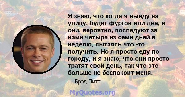 Я знаю, что когда я выйду на улицу, будет фургон или два, и они, вероятно, последуют за нами четыре из семи дней в неделю, пытаясь что -то получить. Но я просто еду по городу, и я знаю, что они просто тратят свой день,