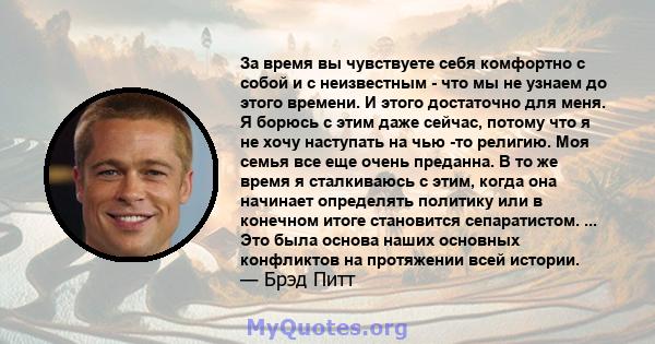 За время вы чувствуете себя комфортно с собой и с неизвестным - что мы не узнаем до этого времени. И этого достаточно для меня. Я борюсь с этим даже сейчас, потому что я не хочу наступать на чью -то религию. Моя семья