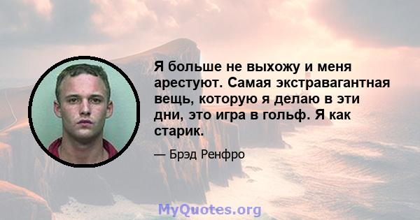 Я больше не выхожу и меня арестуют. Самая экстравагантная вещь, которую я делаю в эти дни, это игра в гольф. Я как старик.