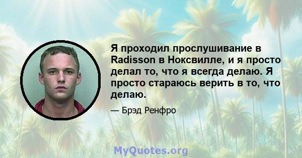 Я проходил прослушивание в Radisson в Ноксвилле, и я просто делал то, что я всегда делаю. Я просто стараюсь верить в то, что делаю.