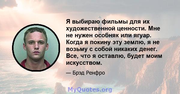 Я выбираю фильмы для их художественной ценности. Мне не нужен особняк или ягуар. Когда я покину эту землю, я не возьму с собой никаких денег. Все, что я оставлю, будет моим искусством.