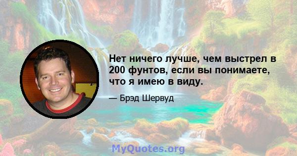 Нет ничего лучше, чем выстрел в 200 фунтов, если вы понимаете, что я имею в виду.